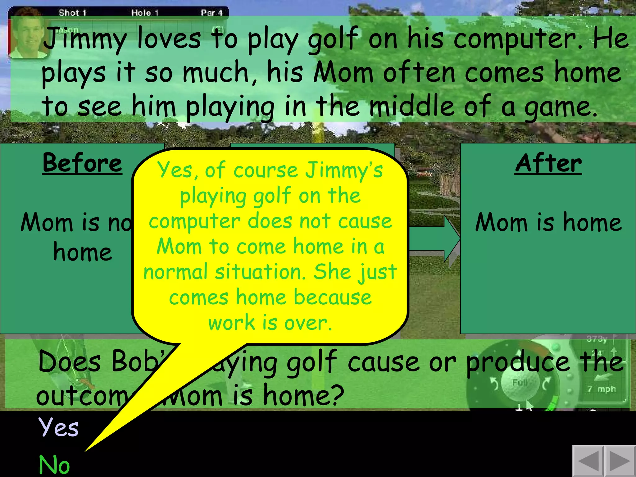 Before Mom is not home Jimmy loves to play golf on his computer. He plays it so much, his Mom often comes home to see him playing in the middle of a game. Yes No Does Bob ’ s playing golf cause or produce the outcome, Mom is home? Yes, of course Jimmy ’ s playing golf on the computer does not cause Mom to come home in a normal situation. She just comes home because work is over. Behavior Bob plays the golf game After Mom is home 