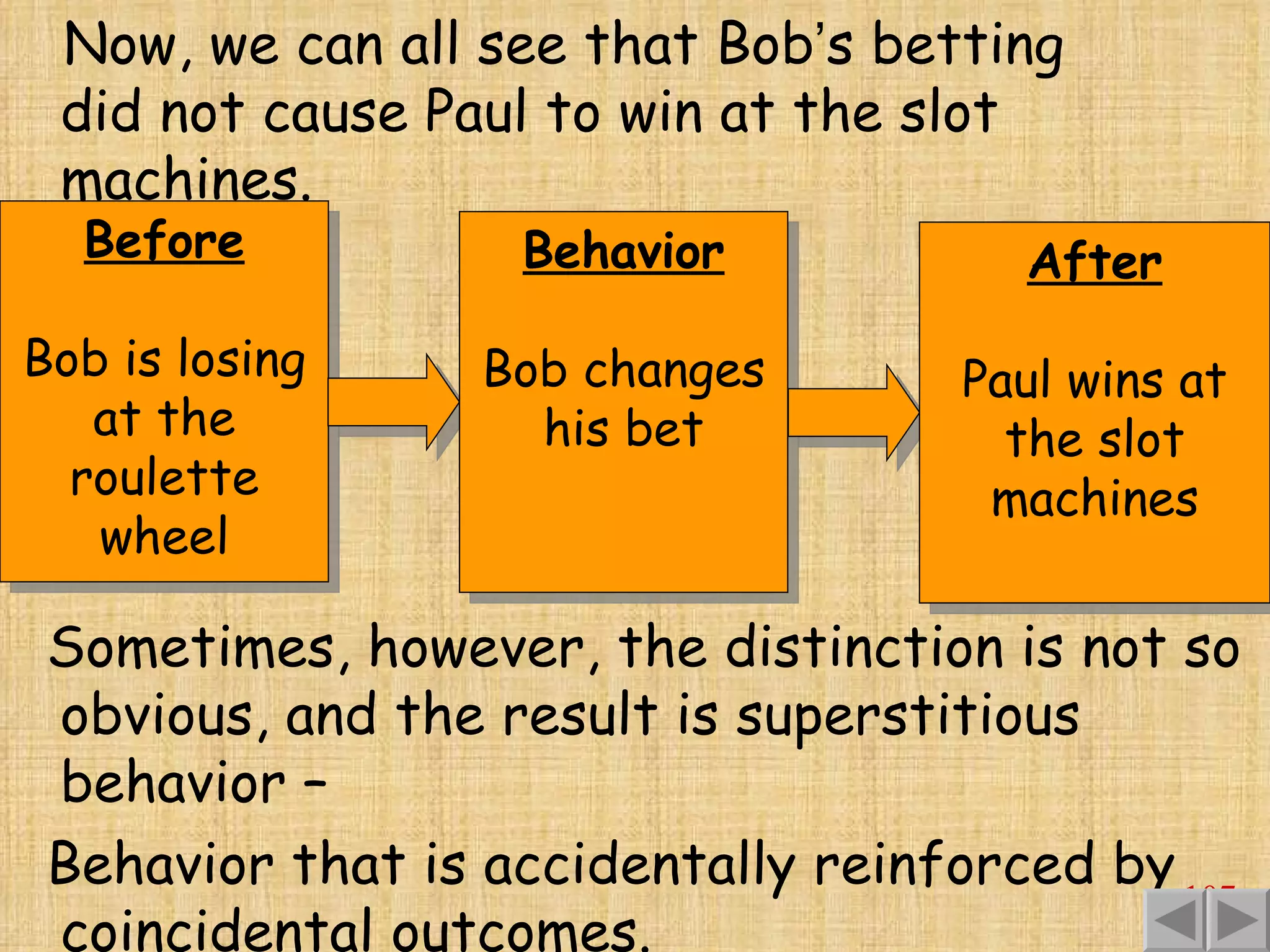 Before Bob is losing at the roulette wheel Now, we can all see that Bob ’ s betting did not cause Paul to win at the slot machines. Sometimes, however, the distinction is not so obvious, and the result is superstitious behavior –  Behavior that is accidentally reinforced by coincidental outcomes. Behavior Bob changes his bet After Paul wins at the slot machines 
