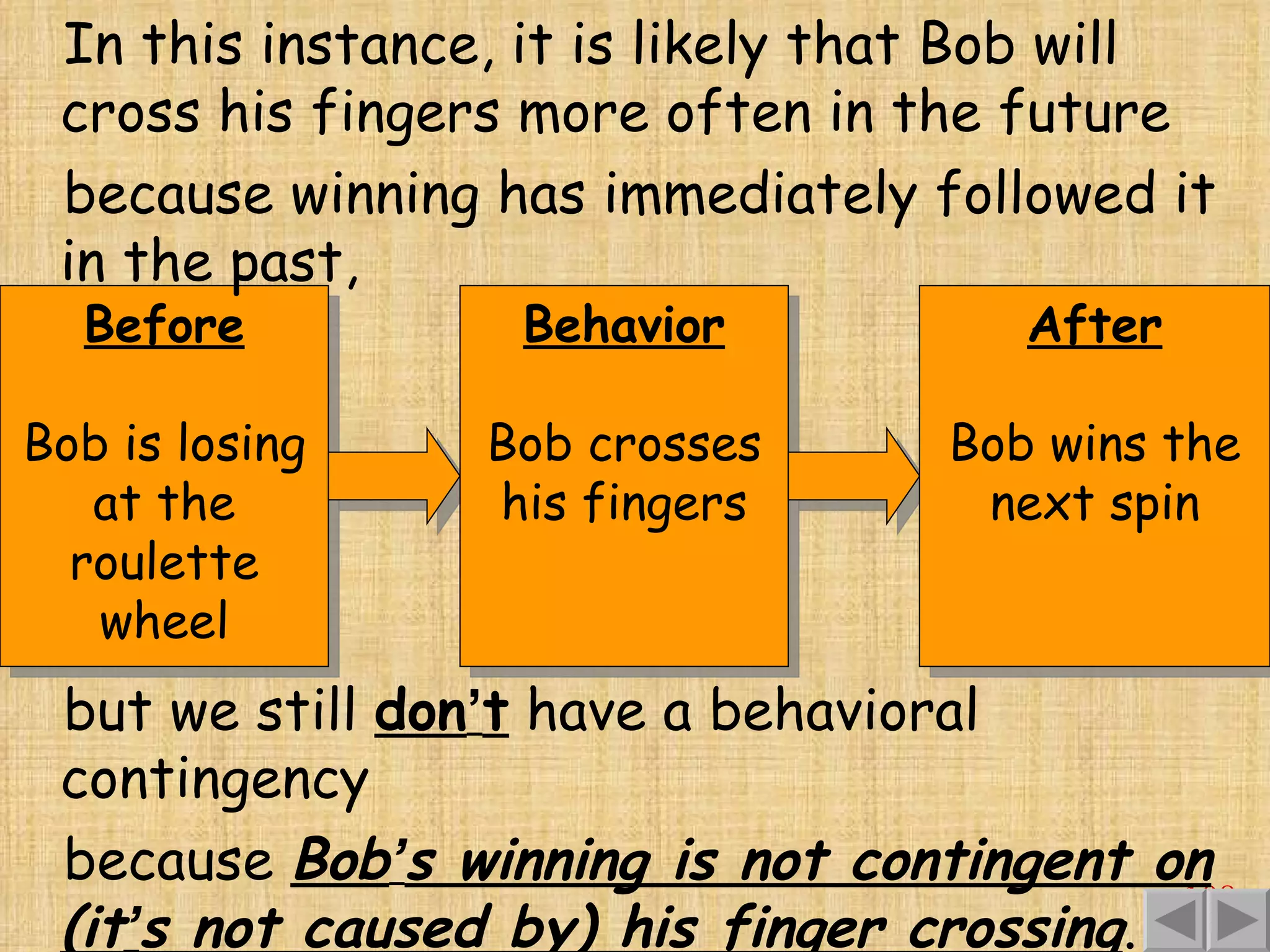 Before Bob is losing at the roulette wheel In this instance, it is likely that Bob will cross his fingers more often in the future because winning has immediately followed it in the past, but we still  don ’ t  have a behavioral contingency because  Bob ’ s winning is not contingent on (it ’ s not caused by) his finger crossing . Behavior Bob crosses his fingers After Bob wins the next spin 