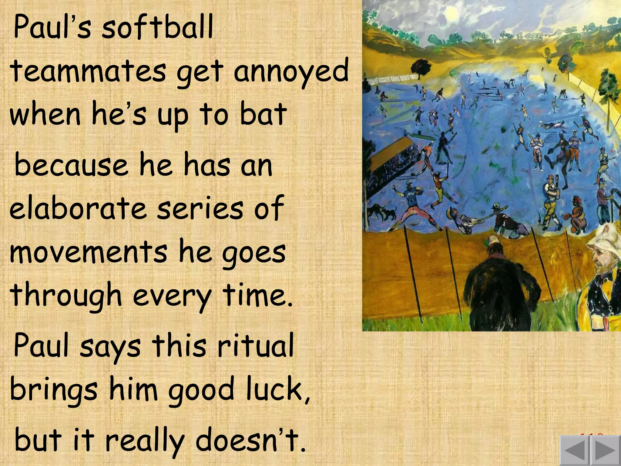 Paul ’ s softball teammates get annoyed when he ’ s up to bat because he has an elaborate series of movements he goes through every time. Paul says this ritual brings him good luck,  but it really doesn ’ t. 