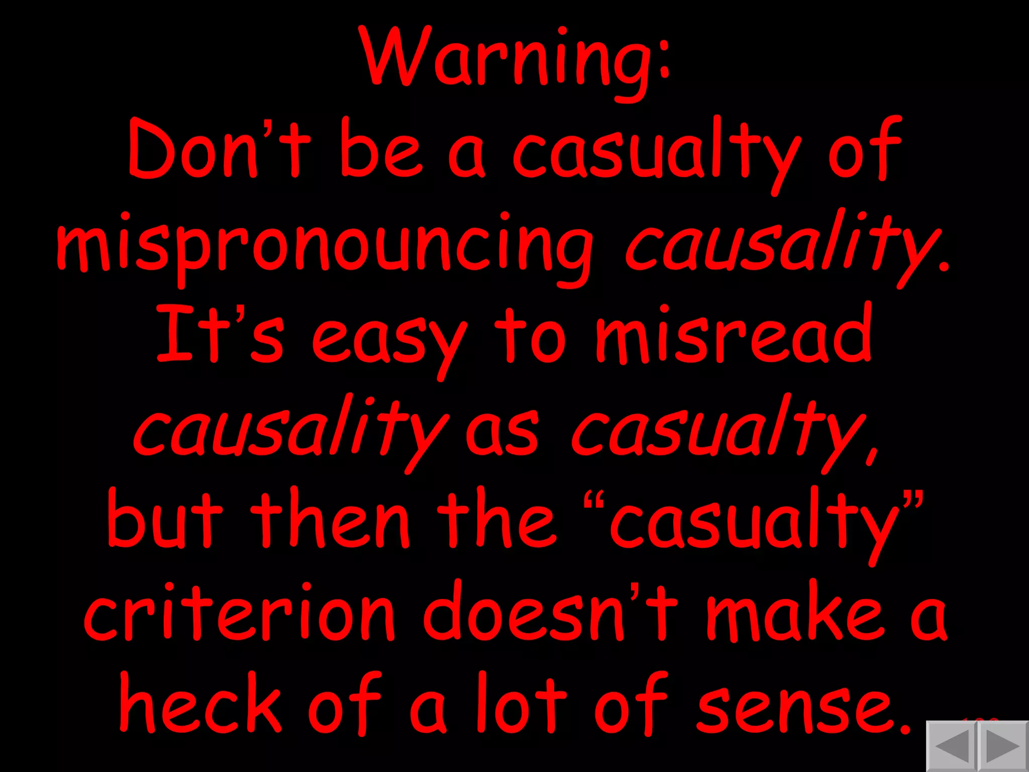 Warning: Don ’ t be a casualty of mispronouncing  causality .  It ’ s easy to misread  causality  as  casualty ,  but then the  “ casualty ”  criterion doesn ’ t make a heck of a lot of sense. 