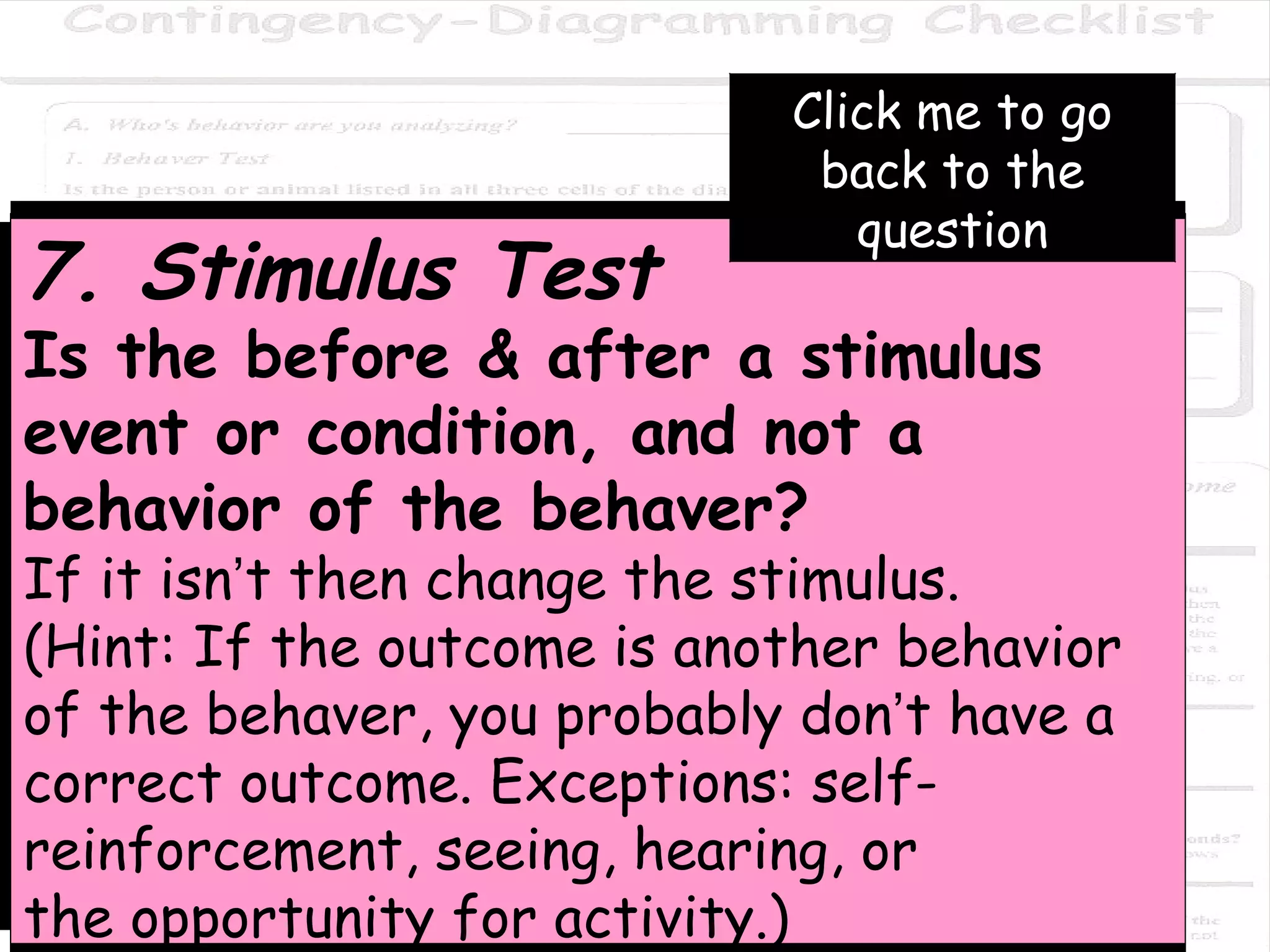 7. Stimulus Test Is the before & after a stimulus event or condition, and not a  behavior of the behaver?  If it isn ’ t then change the stimulus.  (Hint: If the outcome is another behavior of the behaver, you probably don ’ t have a correct outcome. Exceptions: self-reinforcement, seeing, hearing, or the opportunity for activity.) Click me to go back to the question 