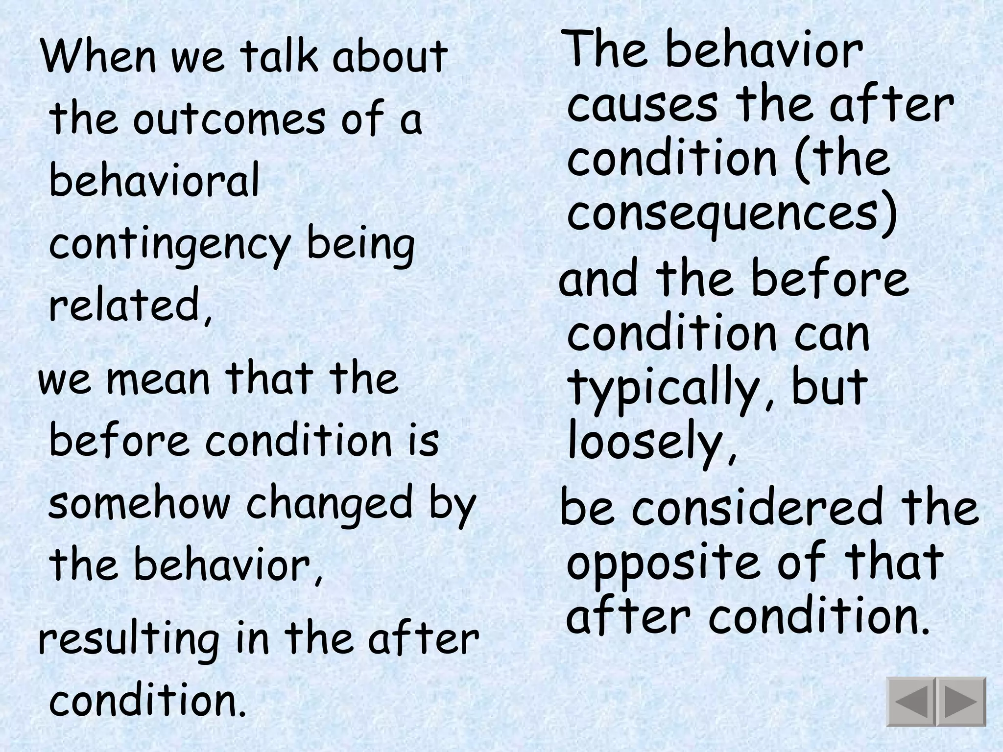 When we talk about the outcomes of a behavioral contingency being related, we mean that the before condition is somehow changed by the behavior, resulting in the after condition. The behavior causes the after condition (the consequences) and the before condition can typically, but loosely,  be considered the opposite of that after condition. 
