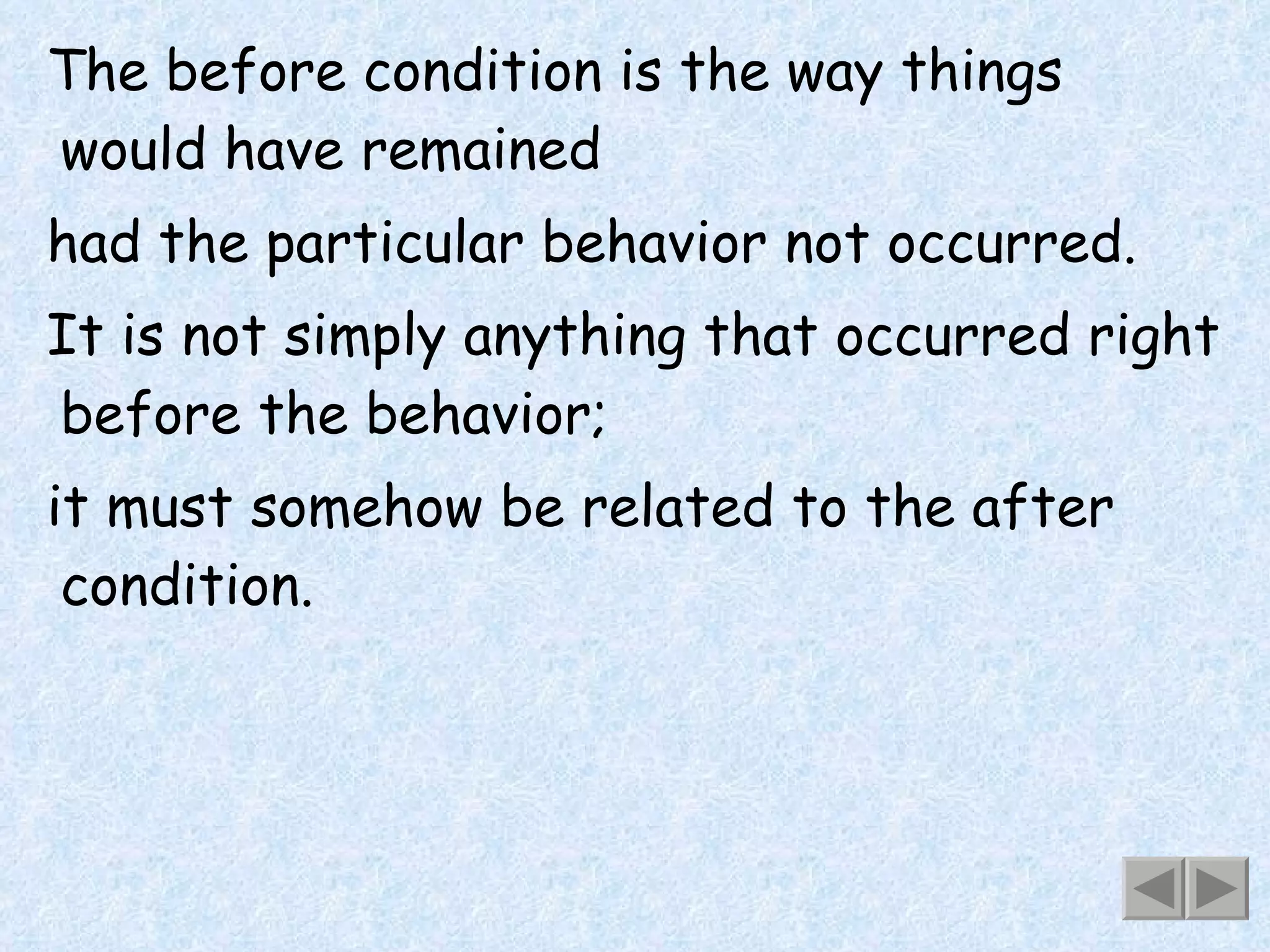 The before condition is the way things would have remained had the particular behavior not occurred. It is not simply anything that occurred right before the behavior; it must somehow be related to the after condition. 