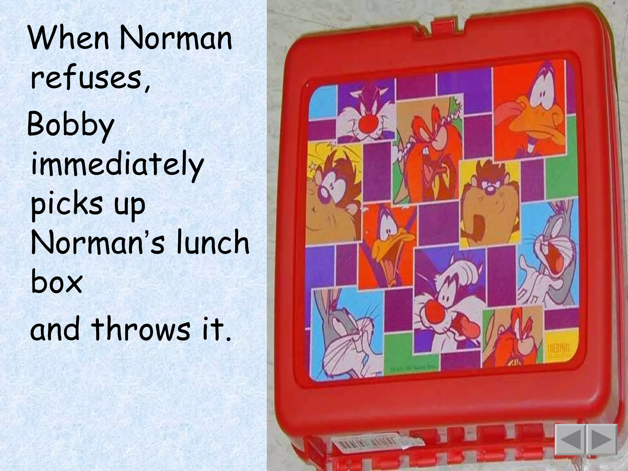 When Norman refuses, Bobby immediately picks up Norman ’ s lunch box and throws it. 