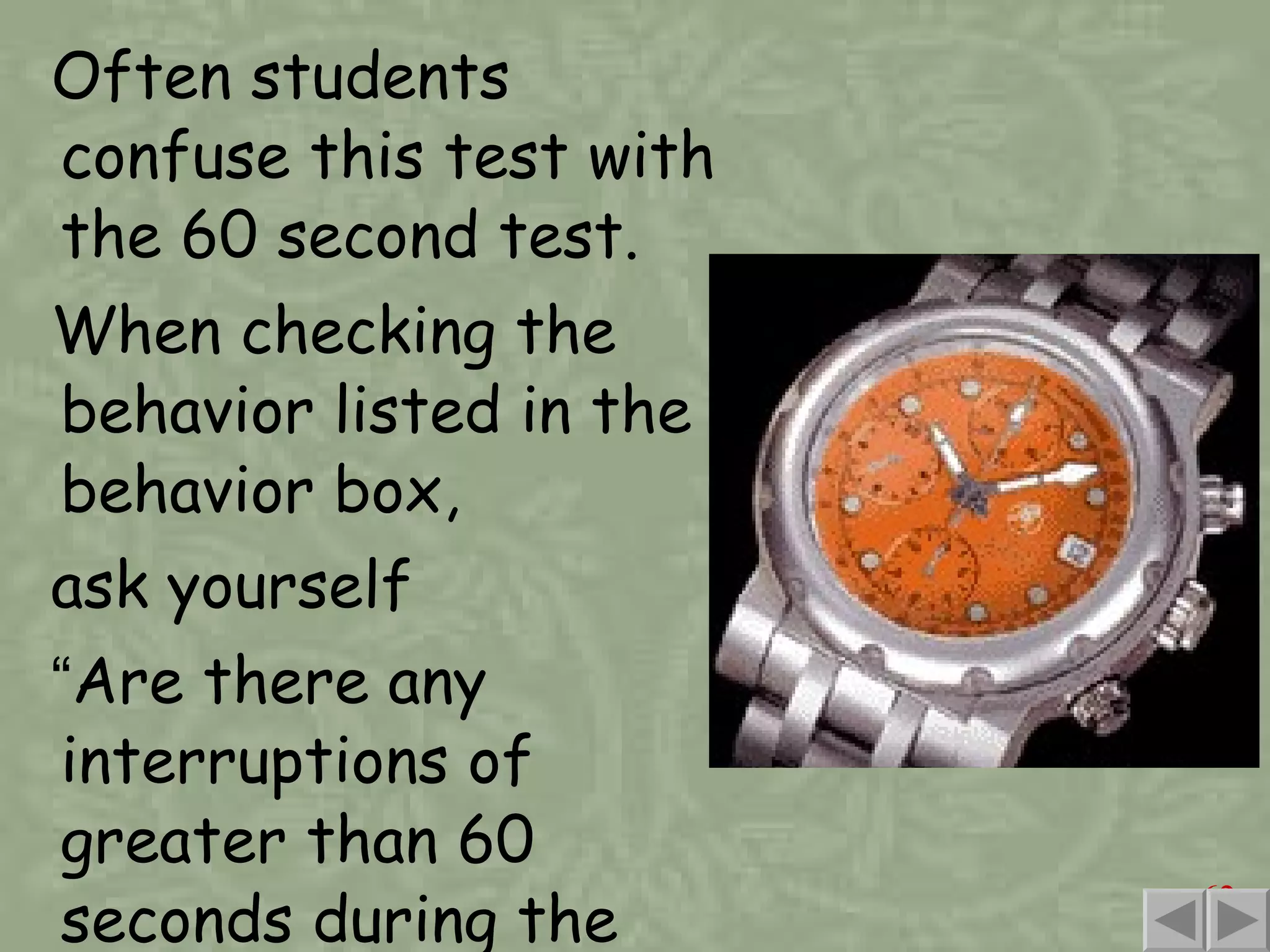 Often students confuse this test with the 60 second test. When checking the behavior listed in the behavior box, ask yourself  “ Are there any interruptions of greater than 60 seconds during the response? ” 
