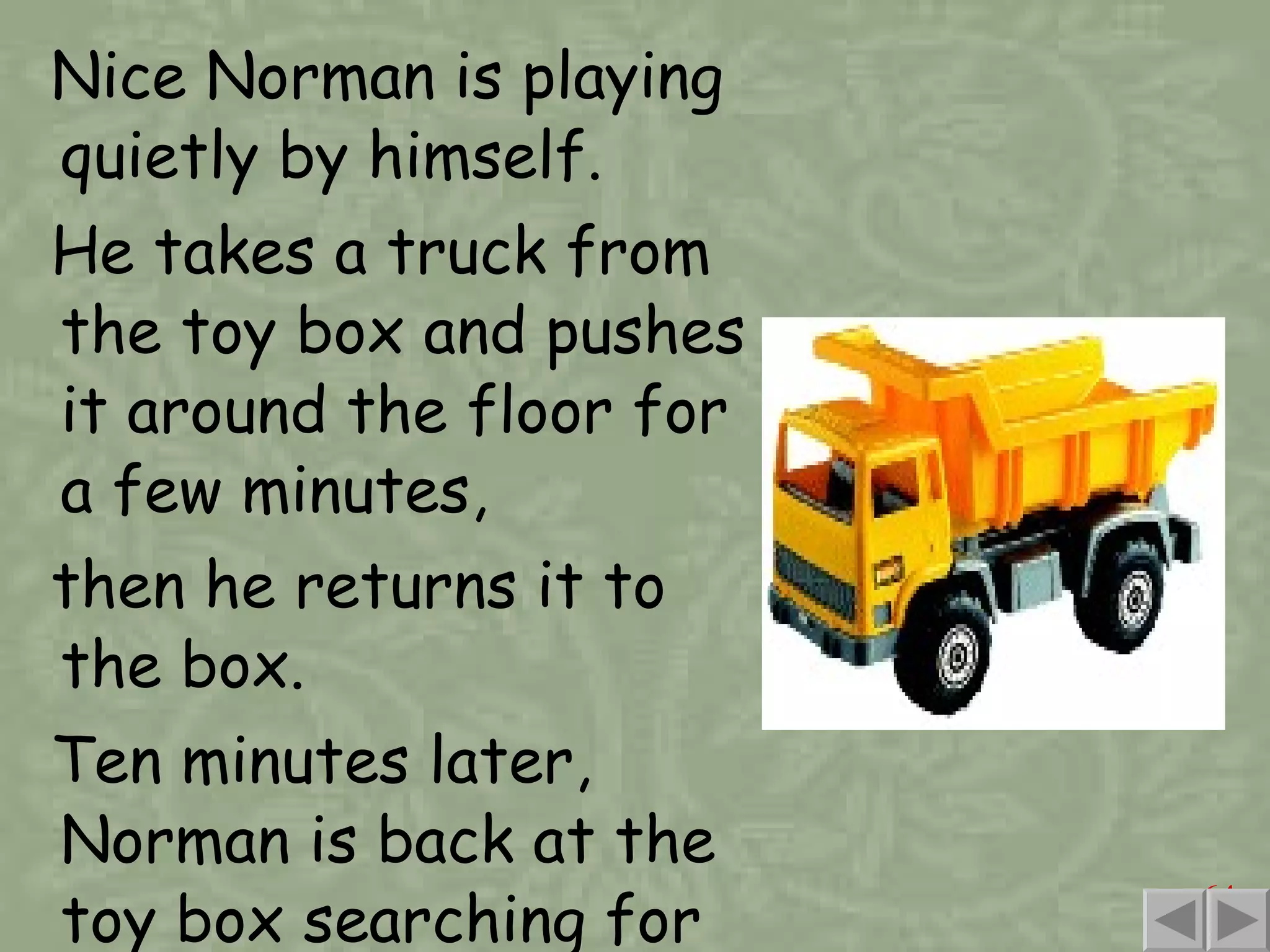 Nice Norman is playing quietly by himself. He takes a truck from the toy box and pushes it around the floor for a few minutes, then he returns it to the box. Ten minutes later, Norman is back at the toy box searching for another toy. 