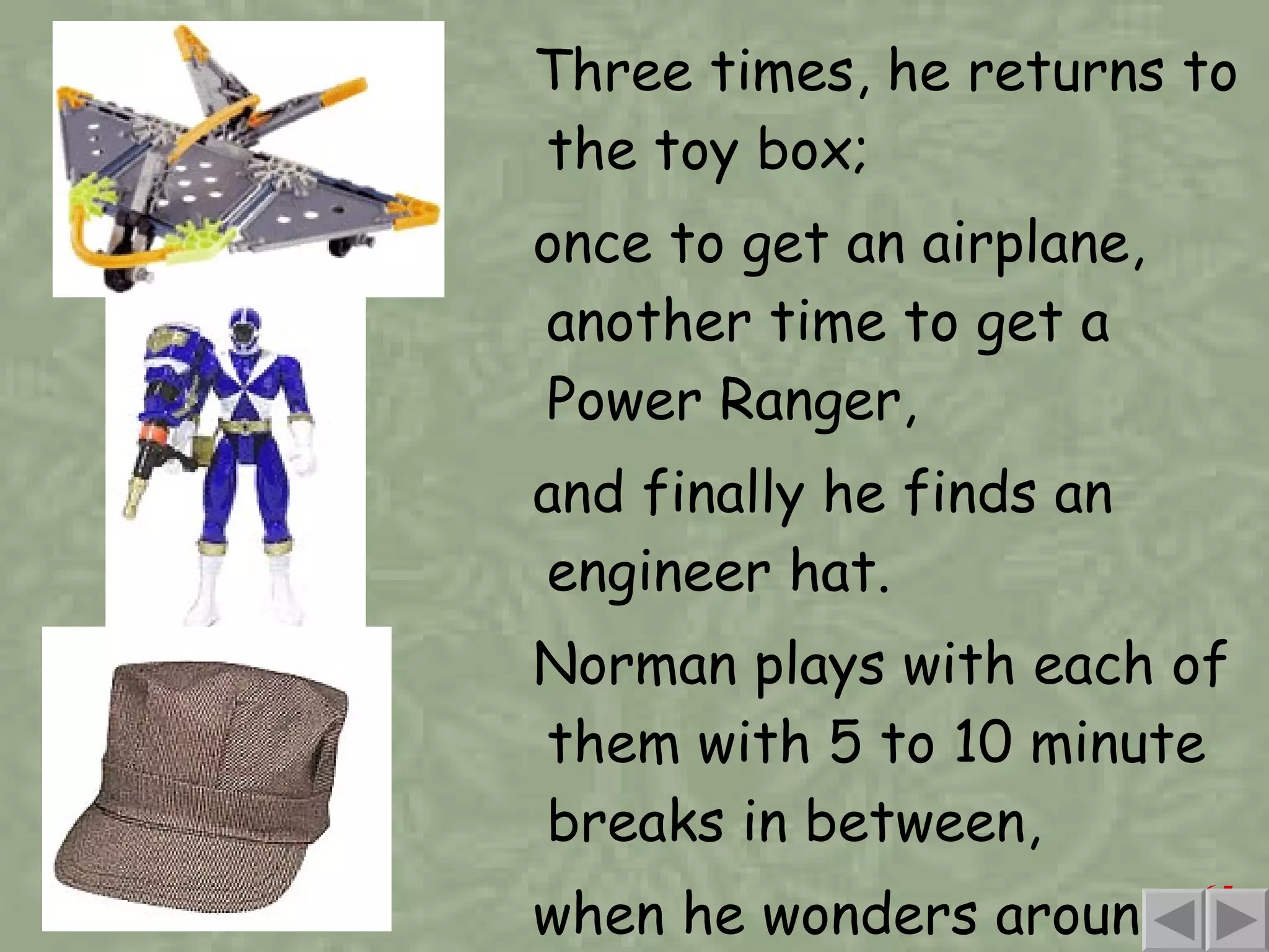 Three times, he returns to the toy box;  once to get an airplane, another time to get a Power Ranger,  and finally he finds an engineer hat. Norman plays with each of them with 5 to 10 minute breaks in between, when he wonders around the room, looking for fun. 