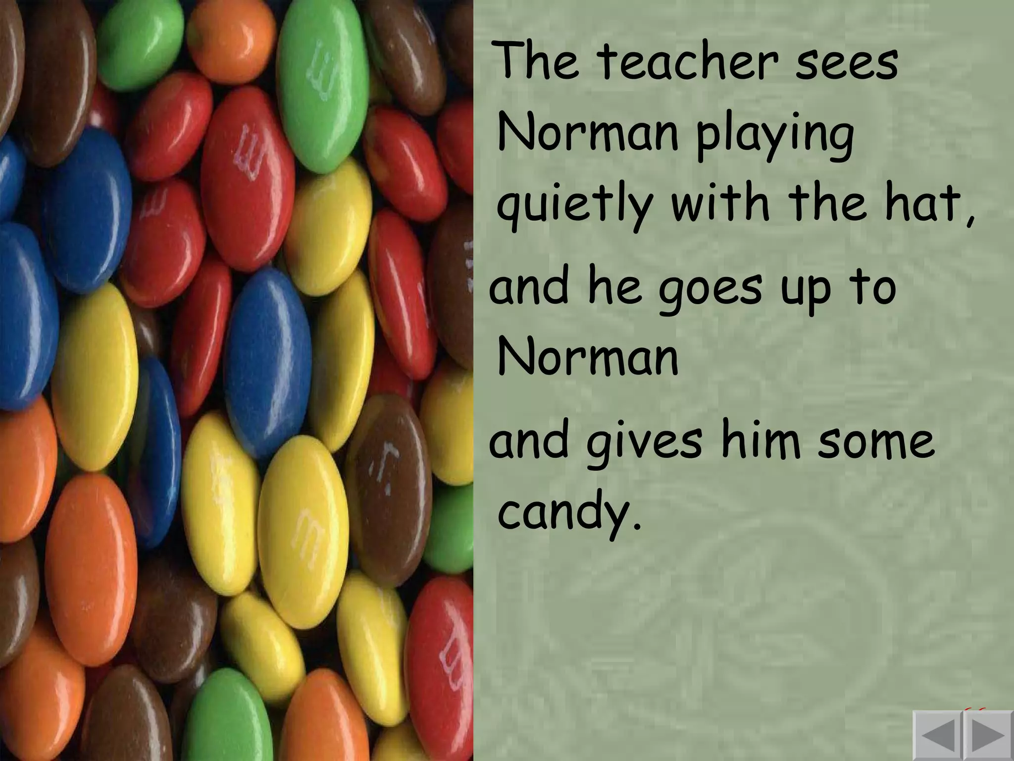 The teacher sees Norman playing quietly with the hat, and he goes up to Norman and gives him some candy. 