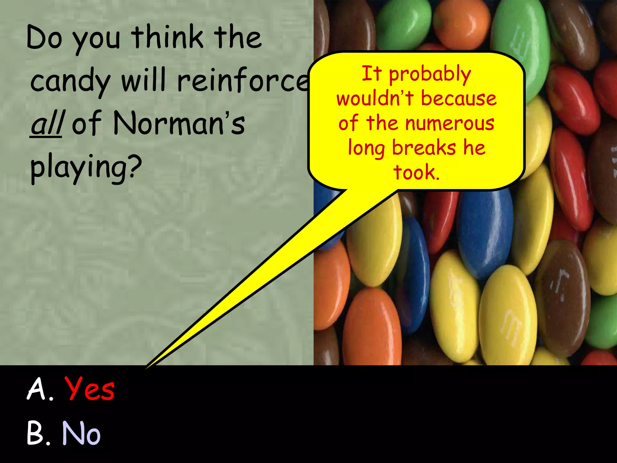 Do you think the candy will reinforce  all  of Norman ’ s playing? A.  Yes B.  No It probably wouldn ’ t because of the numerous long breaks he took. 