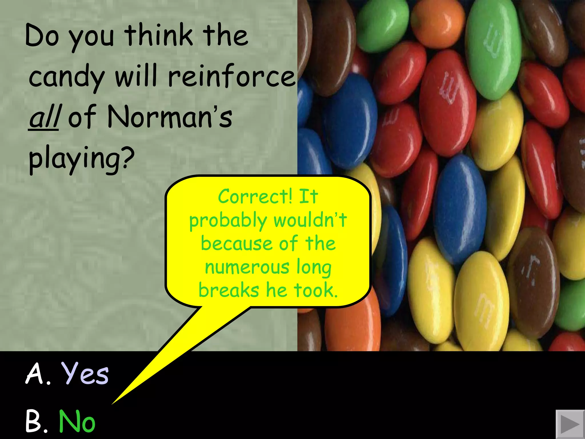 Do you think the candy will reinforce  all  of Norman ’ s playing? A.  Yes B.  No Correct! It probably wouldn ’ t because of the numerous long breaks he took. 