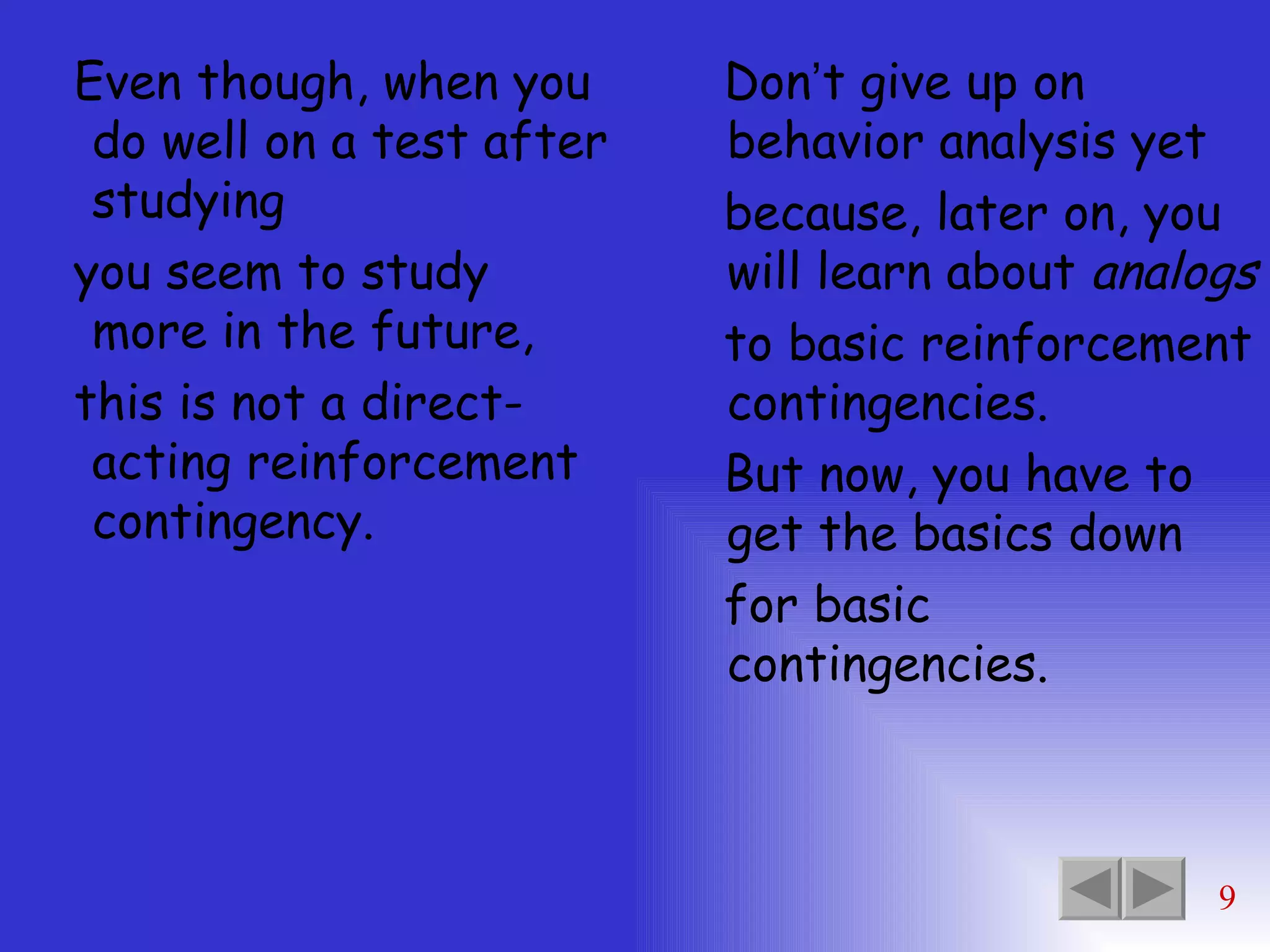 Even though, when you do well on a test after studying you seem to study more in the future, this is not a direct-acting reinforcement contingency. Don ’ t give up on behavior analysis yet because, later on, you will learn about  analogs to basic reinforcement contingencies. But now, you have to get the basics down  for basic contingencies. 