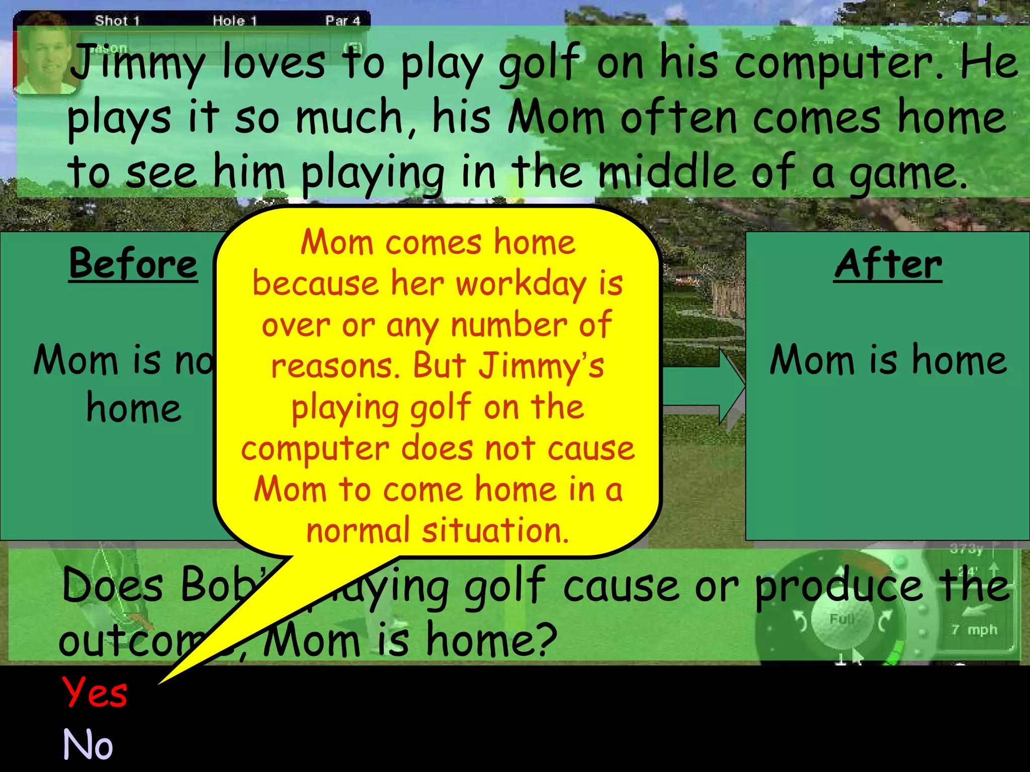 Before Mom is not home Jimmy loves to play golf on his computer. He plays it so much, his Mom often comes home to see him playing in the middle of a game. Yes No Does Bob ’ s playing golf cause or produce the outcome, Mom is home? Mom comes home because her workday is over or any number of reasons. But Jimmy ’ s playing golf on the computer does not cause Mom to come home in a normal situation. Behavior Bob plays the golf game After Mom is home 