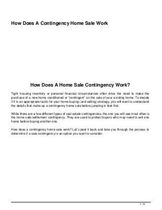 How Does A Contingency Home Sale Work
How Does A Home Sale Contingency Work?
Tight housing inventory or personal financial circumstances often drive the need to make the
purchase of a new home conditioned or “contingent” on the sale of your existing home. To decide
if it is an appropriate tactic for your home buying (and selling) strategy, you will want to understand
the details that make up a contingency home sale before jumping in feet first.
While there are a few different types of real estate contingencies, the one you will see most often is
the home sale/settlement contingency. They are used to protect buyers who may need to sell one
home before buying another one.
How does a contingency home sale work? Let’s peel it back and take you through the process to
determine if a sale contingency is an option you want to consider.
1 / 8
 