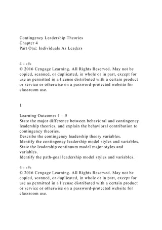 Contingency Leadership Theories
Chapter 4
Part One: Individuals As Leaders
4 - ‹#›
© 2016 Cengage Learning. All Rights Reserved. May not be
copied, scanned, or duplicated, in whole or in part, except for
use as permitted in a license distributed with a certain product
or service or otherwise on a password-protected website for
classroom use.
1
Learning Outcomes 1 – 5
State the major difference between behavioral and contingency
leadership theories, and explain the behavioral contribution to
contingency theories.
Describe the contingency leadership theory variables.
Identify the contingency leadership model styles and variables.
State the leadership continuum model major styles and
variables.
Identify the path-goal leadership model styles and variables.
4 - ‹#›
© 2016 Cengage Learning. All Rights Reserved. May not be
copied, scanned, or duplicated, in whole or in part, except for
use as permitted in a license distributed with a certain product
or service or otherwise on a password-protected website for
classroom use.
 