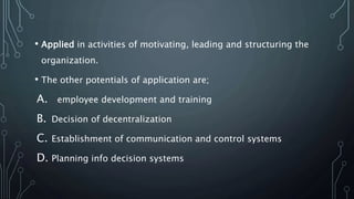 • Applied in activities of motivating, leading and structuring the
organization.
• The other potentials of application are;
A. employee development and training
B. Decision of decentralization
C. Establishment of communication and control systems
D. Planning info decision systems
 