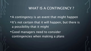 WHAT IS A CONTINGENCY ?
•A contingency is an event that might happen
•It’s not certain that it will happen, but there is
a possibility that it might
•Good managers need to consider
contingencies when making a plans
 