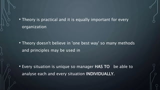 • Theory is practical and it is equally important for every
organization
• Theory doesn't believe in 'one best way' so many methods
and principles may be used in
• Every situation is unique so manager HAS TO be able to
analyse each and every situation INDIVIDUALLY.
 