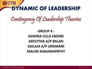 DYNAMIC OF LEADERSHIP 
Contingency Of Leadership Theories 
GROUP 4 : 
SANDRA CILLA ENDIRE 
GEEVITHA A/P BALAN 
SAILAJA A/P JAYAMANI 
MALINI KANJANAPATHY 
 