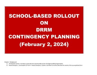 SCHOOL-BASED ROLLOUT
ON
DRRM
CONTINGENCY PLANNING
(February 2, 2024)
Chapter I: Background
A. Introduction (write a narrative to describe the overall profile of the LGU/agency/office/organization
B. Hazard Analysis 1. (accomplish CP Form I: Hazard Analysis) 2. Write a narrative to further describe the results of the accomplished form
 