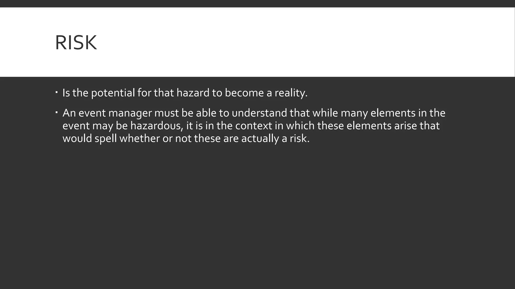 RISK
 Is the potential for that hazard to become a reality.
 An event manager must be able to understand that while many elements in the
event may be hazardous, it is in the context in which these elements arise that
would spell whether or not these are actually a risk.
 