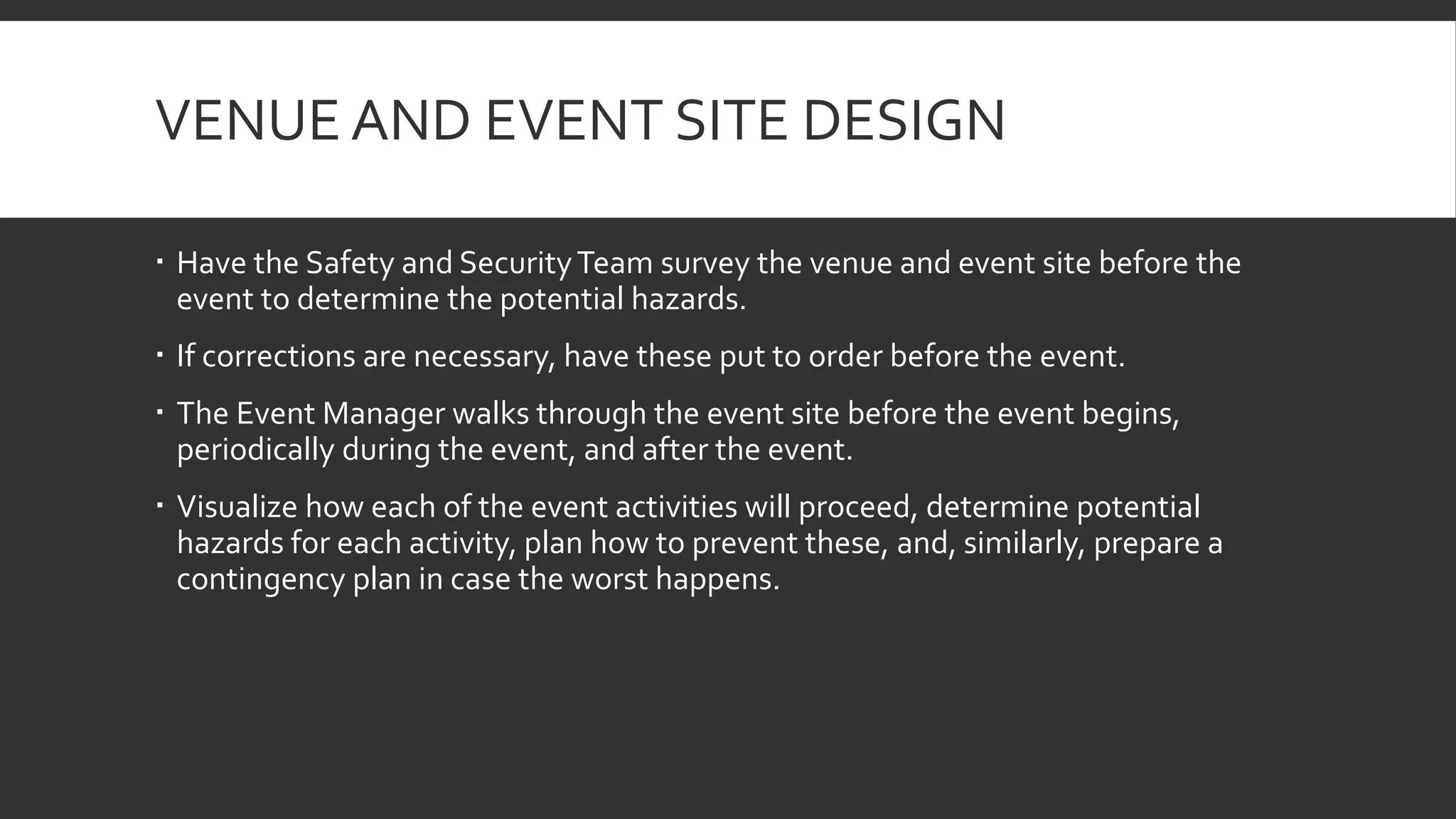 VENUE AND EVENT SITE DESIGN
 Have the Safety and SecurityTeam survey the venue and event site before the
event to determine the potential hazards.
 If corrections are necessary, have these put to order before the event.
 The Event Manager walks through the event site before the event begins,
periodically during the event, and after the event.
 Visualize how each of the event activities will proceed, determine potential
hazards for each activity, plan how to prevent these, and, similarly, prepare a
contingency plan in case the worst happens.
 