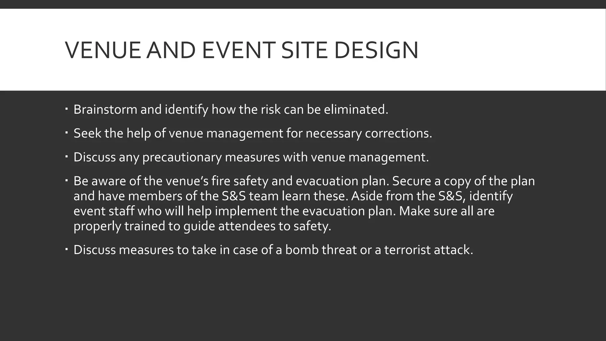 VENUE AND EVENT SITE DESIGN
 Brainstorm and identify how the risk can be eliminated.
 Seek the help of venue management for necessary corrections.
 Discuss any precautionary measures with venue management.
 Be aware of the venue’s fire safety and evacuation plan. Secure a copy of the plan
and have members of the S&S team learn these. Aside from the S&S, identify
event staff who will help implement the evacuation plan. Make sure all are
properly trained to guide attendees to safety.
 Discuss measures to take in case of a bomb threat or a terrorist attack.
 