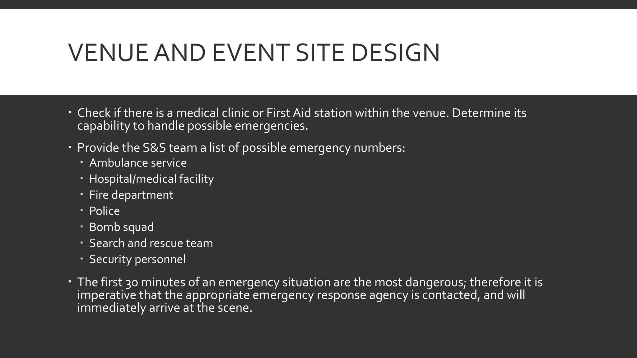 VENUE AND EVENT SITE DESIGN
 Check if there is a medical clinic or First Aid station within the venue. Determine its
capability to handle possible emergencies.
 Provide the S&S team a list of possible emergency numbers:
 Ambulance service
 Hospital/medical facility
 Fire department
 Police
 Bomb squad
 Search and rescue team
 Security personnel
 The first 30 minutes of an emergency situation are the most dangerous; therefore it is
imperative that the appropriate emergency response agency is contacted, and will
immediately arrive at the scene.
 