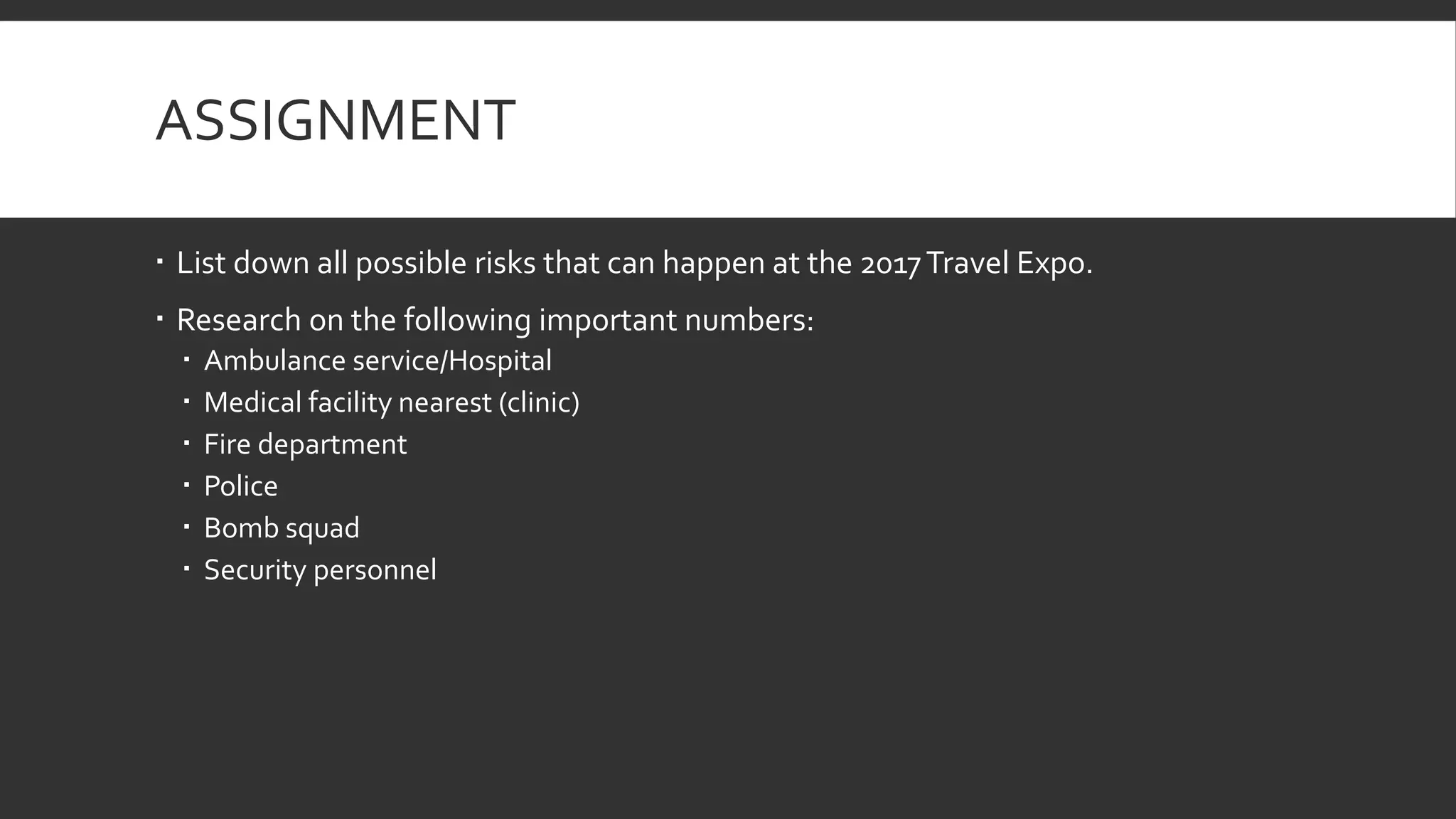 ASSIGNMENT
 List down all possible risks that can happen at the 2017Travel Expo.
 Research on the following important numbers:
 Ambulance service/Hospital
 Medical facility nearest (clinic)
 Fire department
 Police
 Bomb squad
 Security personnel
 