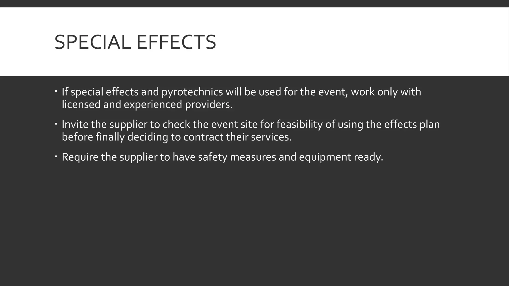 SPECIAL EFFECTS
 If special effects and pyrotechnics will be used for the event, work only with
licensed and experienced providers.
 Invite the supplier to check the event site for feasibility of using the effects plan
before finally deciding to contract their services.
 Require the supplier to have safety measures and equipment ready.
 