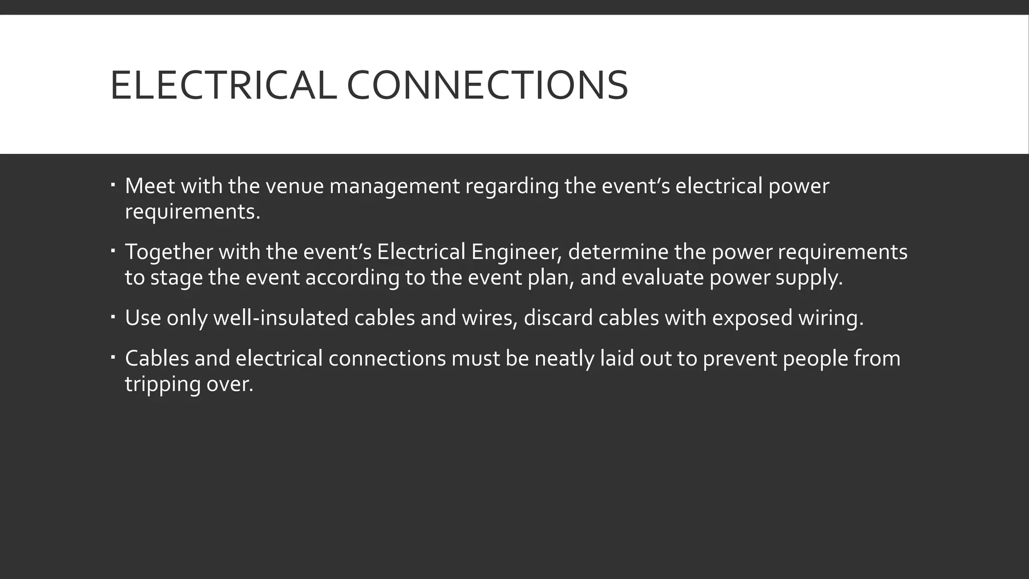 ELECTRICAL CONNECTIONS
 Meet with the venue management regarding the event’s electrical power
requirements.
 Together with the event’s Electrical Engineer, determine the power requirements
to stage the event according to the event plan, and evaluate power supply.
 Use only well-insulated cables and wires, discard cables with exposed wiring.
 Cables and electrical connections must be neatly laid out to prevent people from
tripping over.
 
