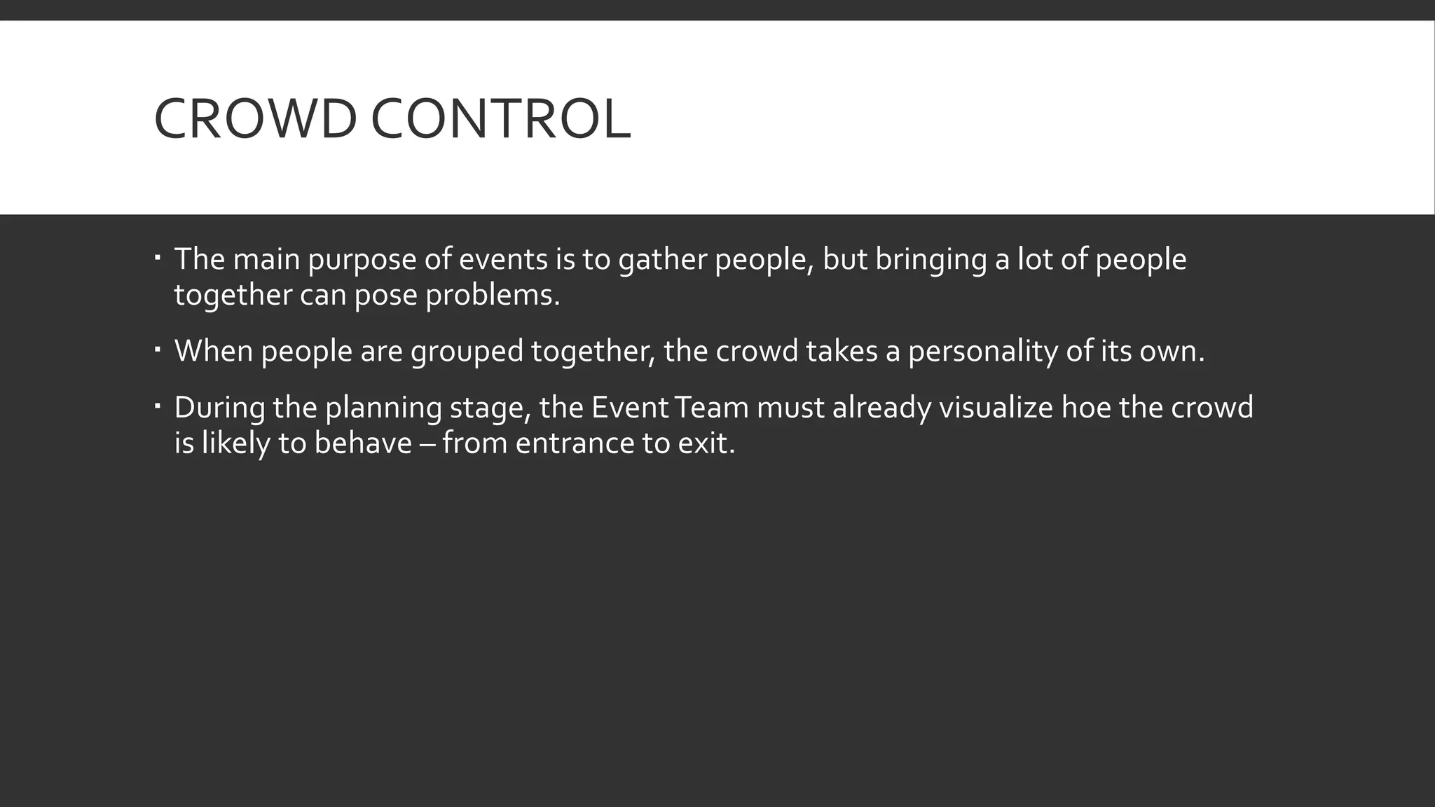 CROWD CONTROL
 The main purpose of events is to gather people, but bringing a lot of people
together can pose problems.
 When people are grouped together, the crowd takes a personality of its own.
 During the planning stage, the EventTeam must already visualize hoe the crowd
is likely to behave – from entrance to exit.
 