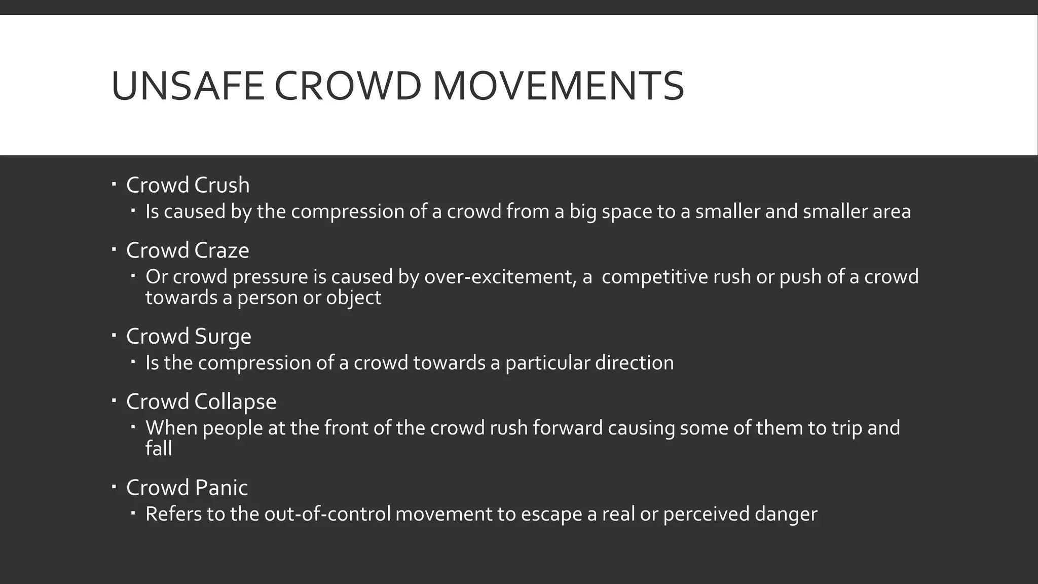 UNSAFE CROWD MOVEMENTS
 Crowd Crush
 Is caused by the compression of a crowd from a big space to a smaller and smaller area
 Crowd Craze
 Or crowd pressure is caused by over-excitement, a competitive rush or push of a crowd
towards a person or object
 Crowd Surge
 Is the compression of a crowd towards a particular direction
 Crowd Collapse
 When people at the front of the crowd rush forward causing some of them to trip and
fall
 Crowd Panic
 Refers to the out-of-control movement to escape a real or perceived danger
 