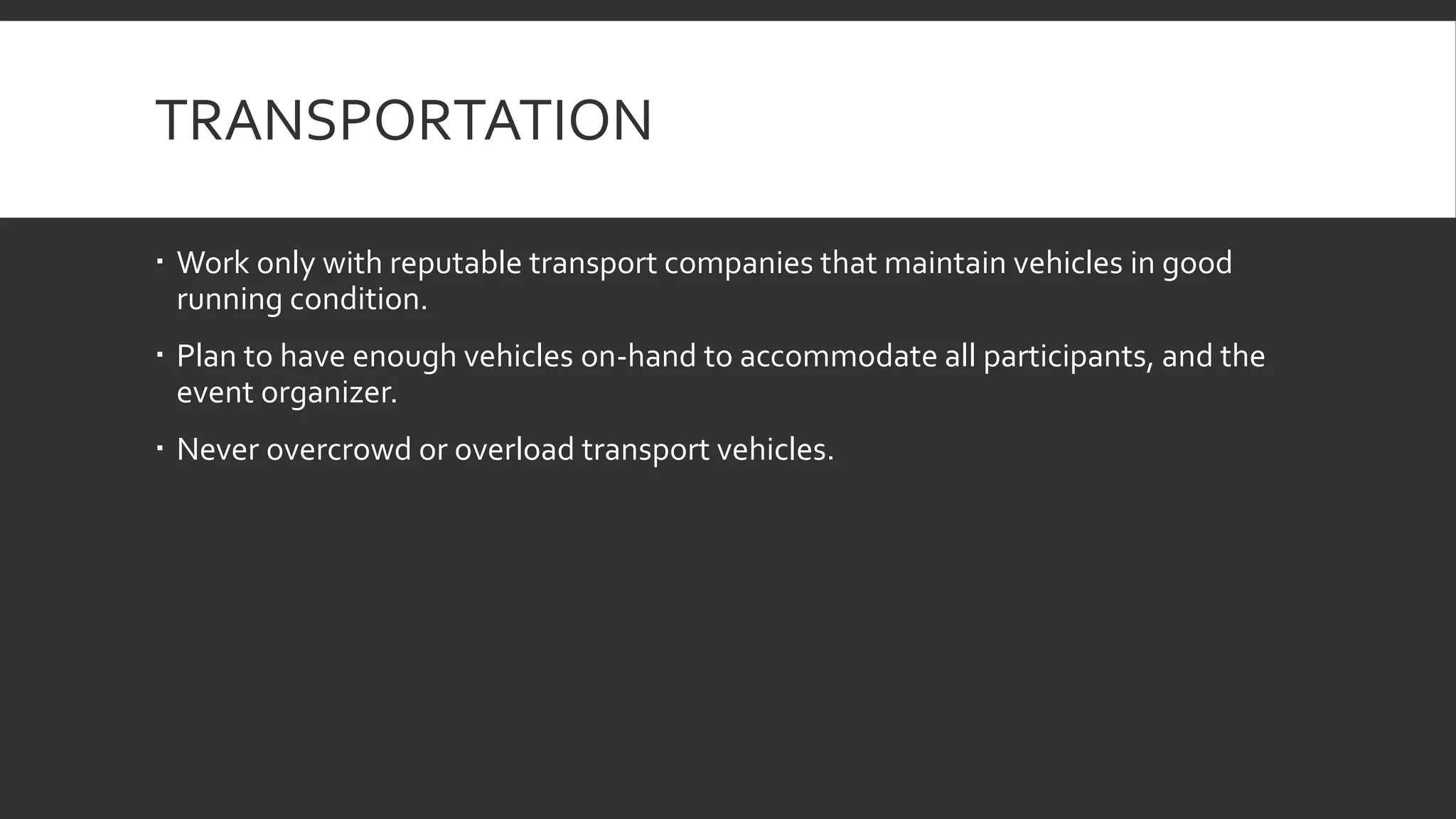 TRANSPORTATION
 Work only with reputable transport companies that maintain vehicles in good
running condition.
 Plan to have enough vehicles on-hand to accommodate all participants, and the
event organizer.
 Never overcrowd or overload transport vehicles.
 