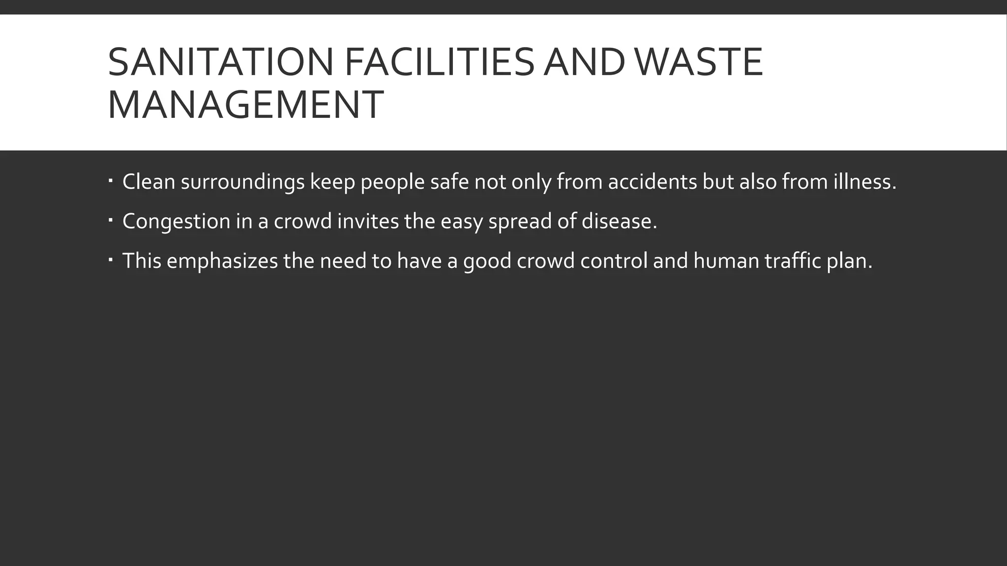 SANITATION FACILITIES ANDWASTE
MANAGEMENT
 Clean surroundings keep people safe not only from accidents but also from illness.
 Congestion in a crowd invites the easy spread of disease.
 This emphasizes the need to have a good crowd control and human traffic plan.
 