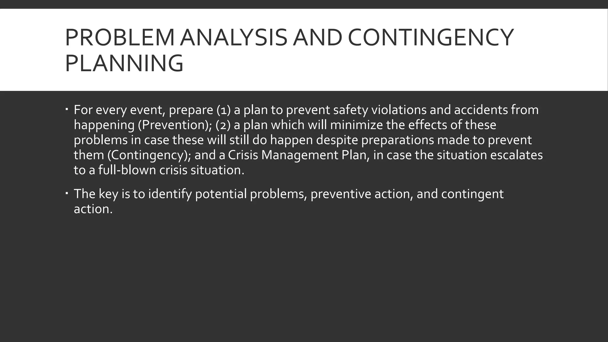 PROBLEM ANALYSIS AND CONTINGENCY
PLANNING
 For every event, prepare (1) a plan to prevent safety violations and accidents from
happening (Prevention); (2) a plan which will minimize the effects of these
problems in case these will still do happen despite preparations made to prevent
them (Contingency); and a Crisis Management Plan, in case the situation escalates
to a full-blown crisis situation.
 The key is to identify potential problems, preventive action, and contingent
action.
 