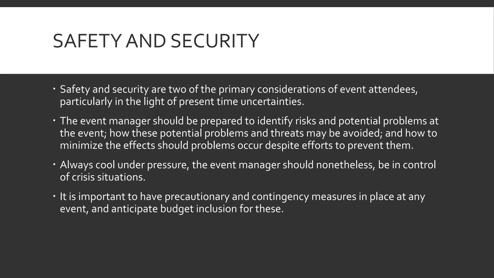 SAFETY AND SECURITY
 Safety and security are two of the primary considerations of event attendees,
particularly in the light of present time uncertainties.
 The event manager should be prepared to identify risks and potential problems at
the event; how these potential problems and threats may be avoided; and how to
minimize the effects should problems occur despite efforts to prevent them.
 Always cool under pressure, the event manager should nonetheless, be in control
of crisis situations.
 It is important to have precautionary and contingency measures in place at any
event, and anticipate budget inclusion for these.
 