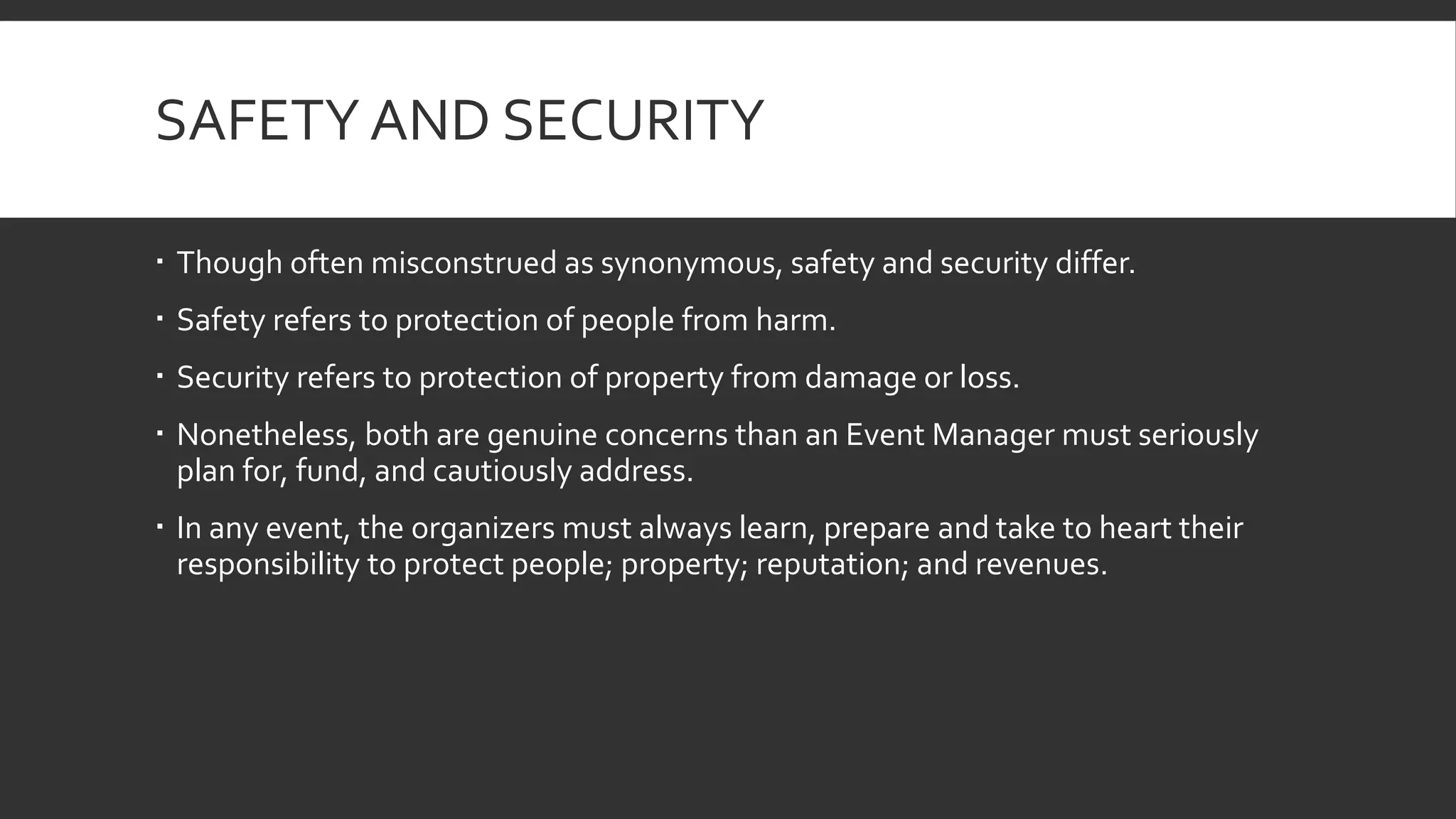 SAFETY AND SECURITY
 Though often misconstrued as synonymous, safety and security differ.
 Safety refers to protection of people from harm.
 Security refers to protection of property from damage or loss.
 Nonetheless, both are genuine concerns than an Event Manager must seriously
plan for, fund, and cautiously address.
 In any event, the organizers must always learn, prepare and take to heart their
responsibility to protect people; property; reputation; and revenues.
 