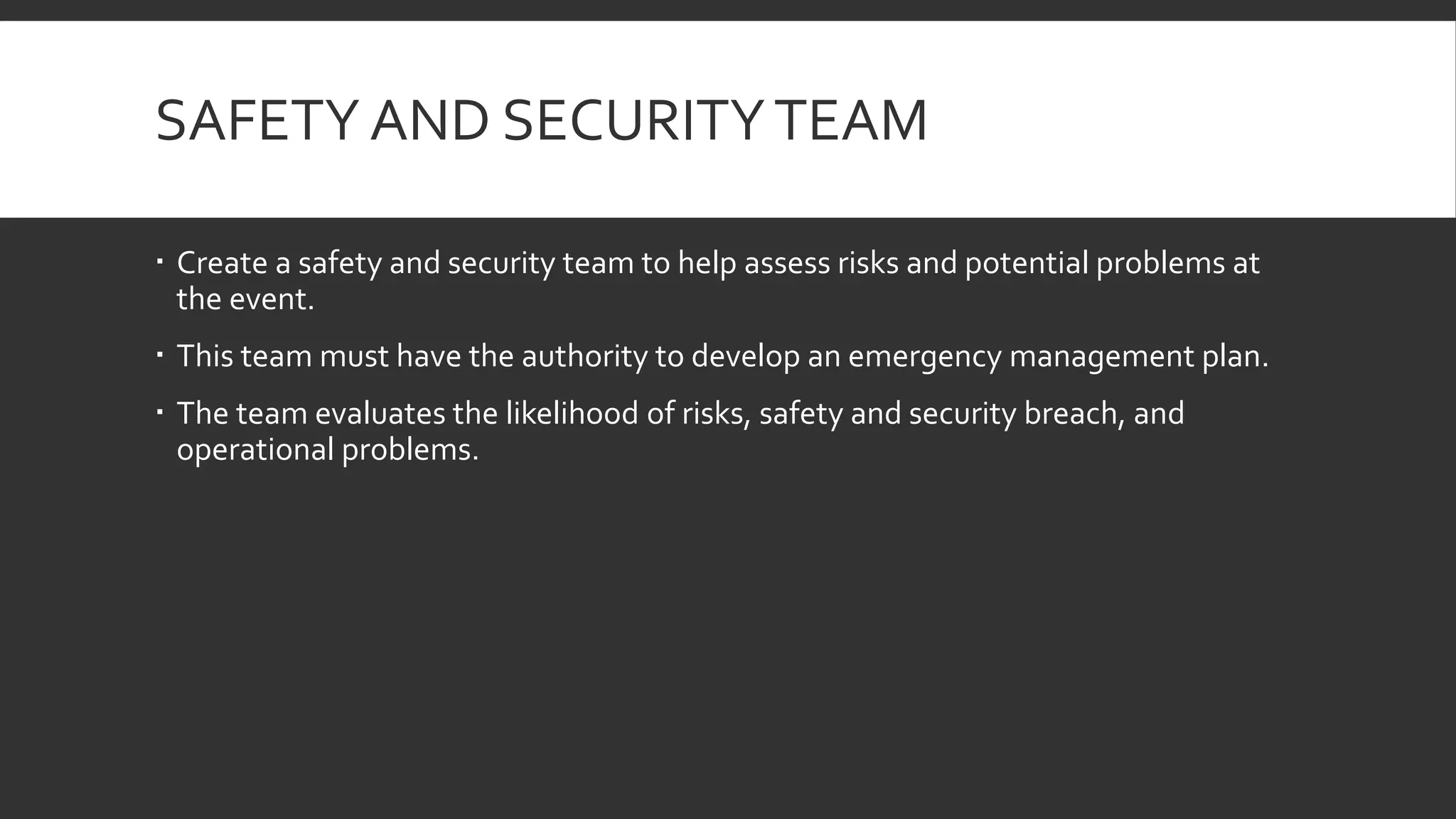 SAFETY AND SECURITYTEAM
 Create a safety and security team to help assess risks and potential problems at
the event.
 This team must have the authority to develop an emergency management plan.
 The team evaluates the likelihood of risks, safety and security breach, and
operational problems.
 