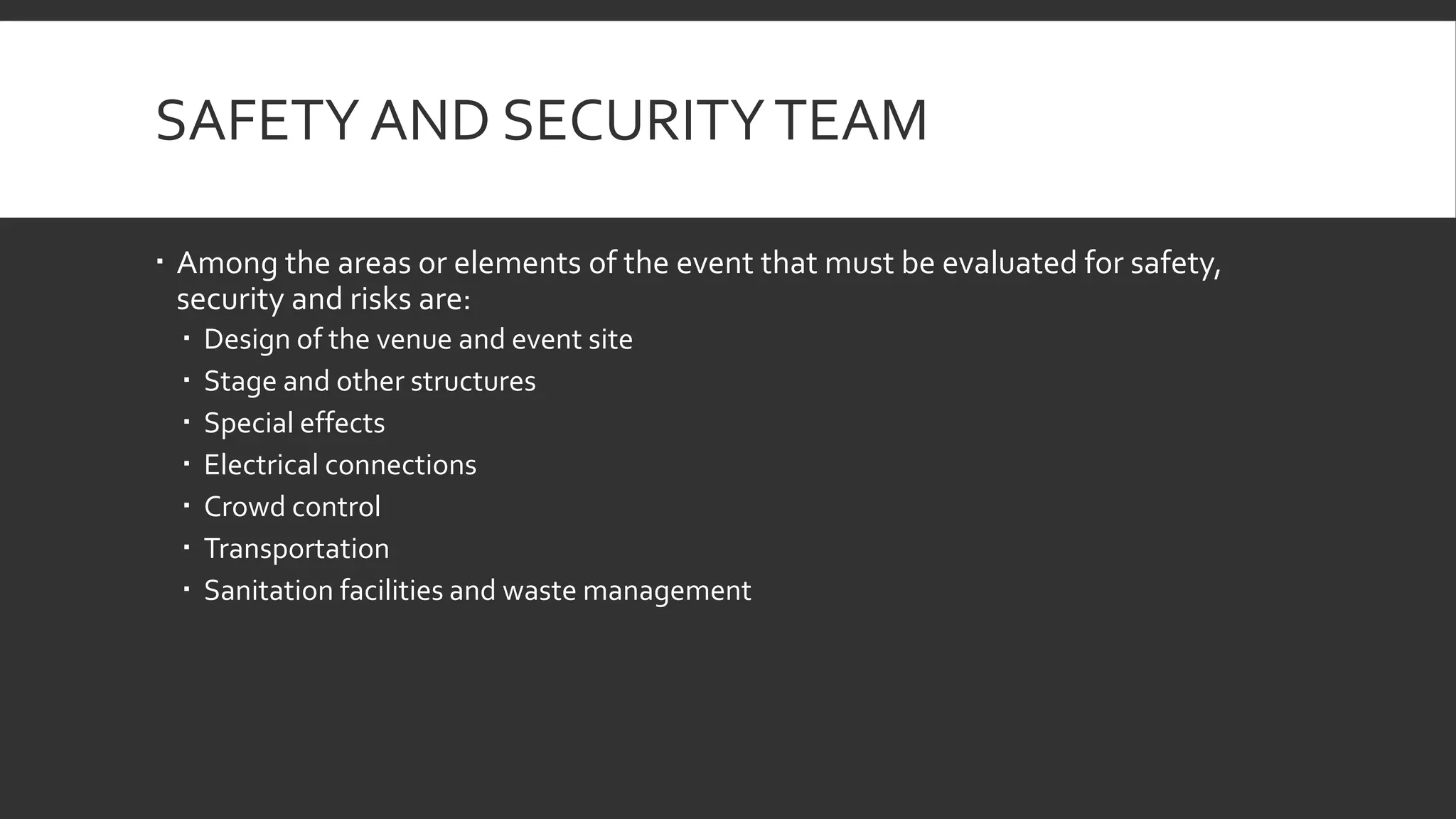 SAFETY AND SECURITYTEAM
 Among the areas or elements of the event that must be evaluated for safety,
security and risks are:
 Design of the venue and event site
 Stage and other structures
 Special effects
 Electrical connections
 Crowd control
 Transportation
 Sanitation facilities and waste management
 