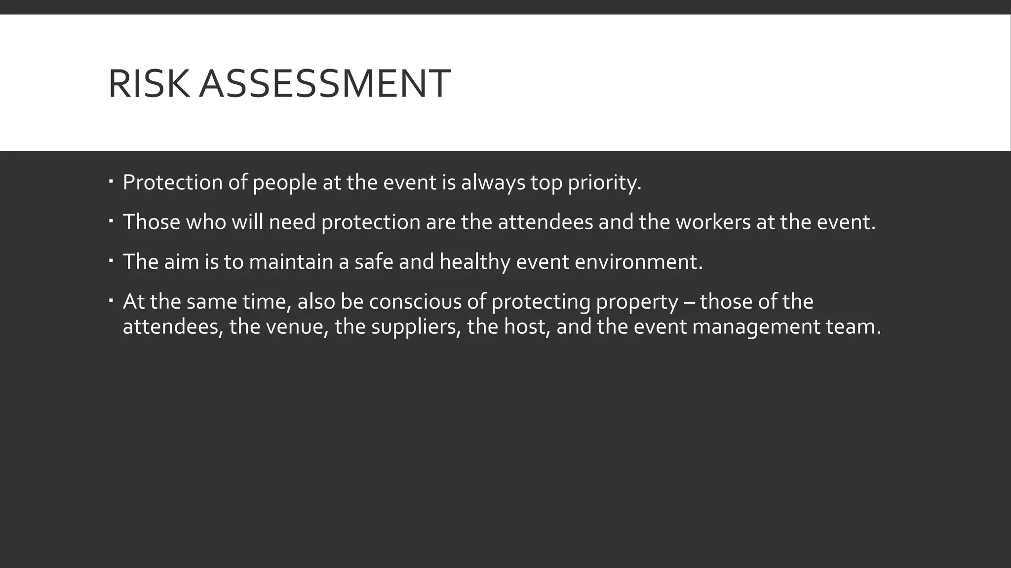 RISK ASSESSMENT
 Protection of people at the event is always top priority.
 Those who will need protection are the attendees and the workers at the event.
 The aim is to maintain a safe and healthy event environment.
 At the same time, also be conscious of protecting property – those of the
attendees, the venue, the suppliers, the host, and the event management team.
 