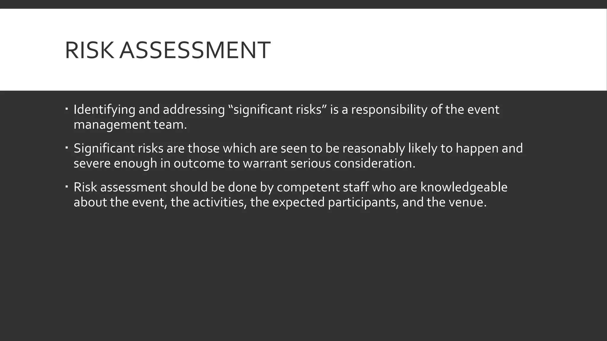 RISK ASSESSMENT
 Identifying and addressing “significant risks” is a responsibility of the event
management team.
 Significant risks are those which are seen to be reasonably likely to happen and
severe enough in outcome to warrant serious consideration.
 Risk assessment should be done by competent staff who are knowledgeable
about the event, the activities, the expected participants, and the venue.
 