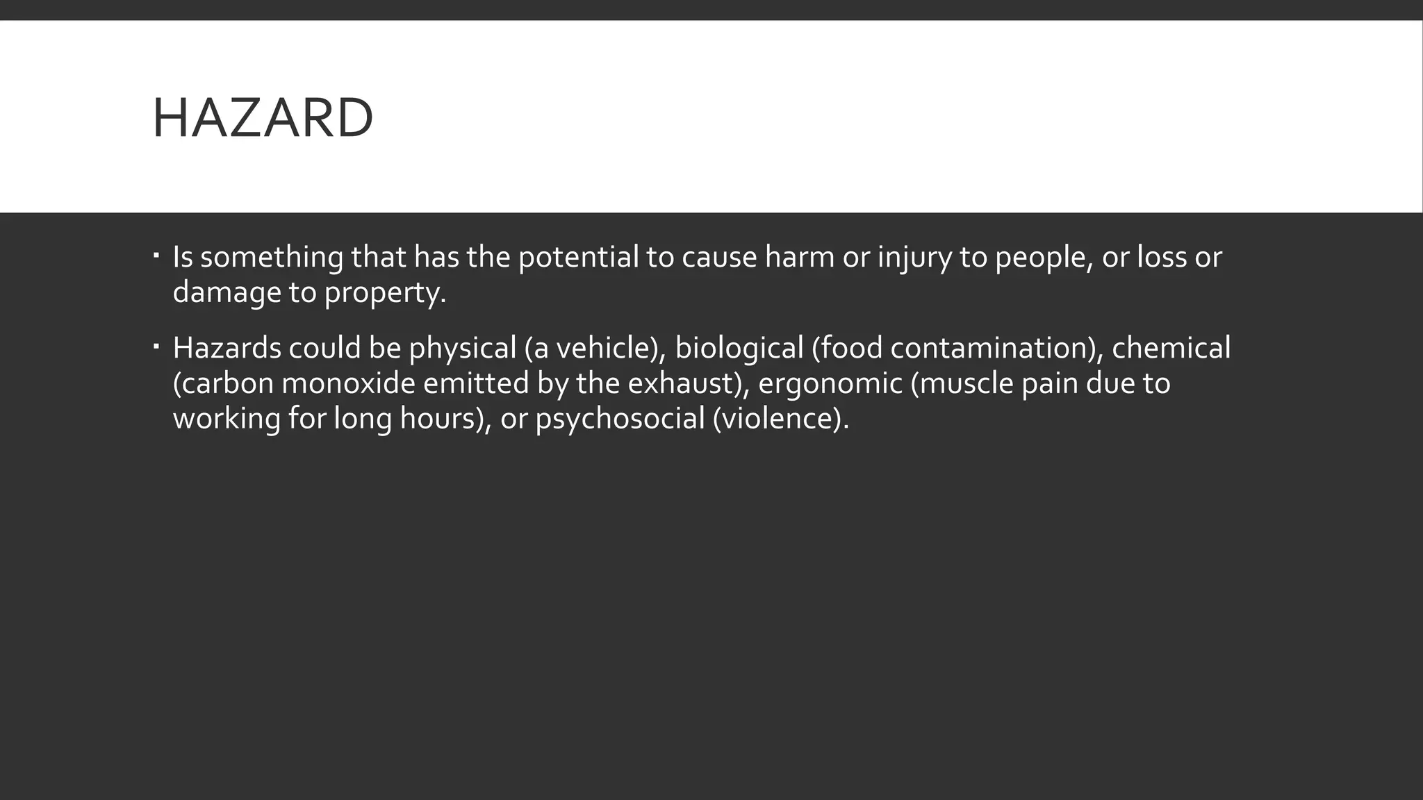 HAZARD
 Is something that has the potential to cause harm or injury to people, or loss or
damage to property.
 Hazards could be physical (a vehicle), biological (food contamination), chemical
(carbon monoxide emitted by the exhaust), ergonomic (muscle pain due to
working for long hours), or psychosocial (violence).
 