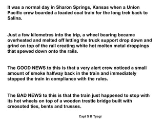 It was a normal day in Sharon Springs, Kansas when a Union Pacific crew boarded a loaded coal train for the long trek back to Salina. Just a few kilometres into the trip, a wheel bearing became overheated and melted off letting the truck support drop down and grind on top of the rail creating white hot molten metal droppings that spewed down onto the rails. The GOOD NEWS to this is that a very alert crew noticed a small amount of smoke halfway back in the train and immediately stopped the train in compliance with the rules. The BAD NEWS to this is that the train just happened to stop with its hot wheels on top of a wooden trestle bridge built with creosoted ties, bents and trusses. 