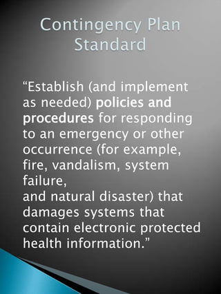 “Establish (and implement
as needed) policies and
procedures for responding
to an emergency or other
occurrence (for example,
fire, vandalism, system
failure,
and natural disaster) that
damages systems that
contain electronic protected
health information.”
 