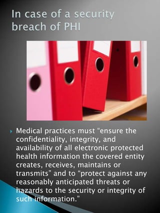  Medical practices must “ensure the
confidentiality, integrity, and
availability of all electronic protected
health information the covered entity
creates, receives, maintains or
transmits” and to “protect against any
reasonably anticipated threats or
hazards to the security or integrity of
such information.”
 