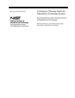 NIST Special Publication 800-34   Contingency Planning Guide for
                                  Information Technology Systems
                                  Recommendations of the National Institute
                                  of Standards and Technology

                                  Marianne Swanson, Amy Wohl, Lucinda Pope,
                                  Tim Grance, Joan Hash, Ray Thomas,
 
