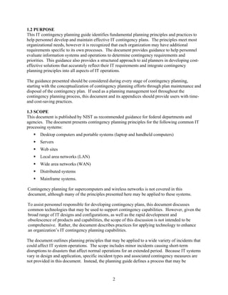 1.2 PURPOSE
This IT contingency planning guide identifies fundamental planning principles and practices to
help personnel develop and maintain effective IT contingency plans. The principles meet most
organizational needs, however it is recognized that each organization may have additional
requirements specific to its own processes. The document provides guidance to help personnel
evaluate information systems and operations to determine contingency requirements and
priorities. This guidance also provides a structured approach to aid planners in developing cost-
effective solutions that accurately reflect their IT requirements and integrate contingency
planning principles into all aspects of IT operations.

The guidance presented should be considered during every stage of contingency planning,
starting with the conceptualization of contingency planning efforts through plan maintenance and
disposal of the contingency plan. If used as a planning management tool throughout the
contingency planning process, this document and its appendices should provide users with time-
and cost-saving practices.

1.3 SCOPE
This document is published by NIST as recommended guidance for federal departments and
agencies. The document presents contingency planning principles for the following common IT
processing systems:
       Desktop computers and portable systems (laptop and handheld computers)
       Servers
       Web sites
       Local area networks (LAN)
       Wide area networks (WAN)
       Distributed systems
       Mainframe systems.

Contingency planning for supercomputers and wireless networks is not covered in this
document, although many of the principles presented here may be applied to these systems.

To assist personnel responsible for developing contingency plans, this document discusses
common technologies that may be used to support contingency capabilities. However, given the
broad range of IT designs and configurations, as well as the rapid development and
obsolescence of products and capabilities, the scope of this discussion is not intended to be
comprehensive. Rather, the document describes practices for applying technology to enhance
an organization’s IT contingency planning capabilities.

The document outlines planning principles that may be applied to a wide variety of incidents that
could affect IT system operations. The scope includes minor incidents causing short-term
disruptions to disasters that affect normal operations for an extended period. Because IT systems
vary in design and application, specific incident types and associated contingency measures are
not provided in this document. Instead, the planning guide defines a process that may be



                                                2
 