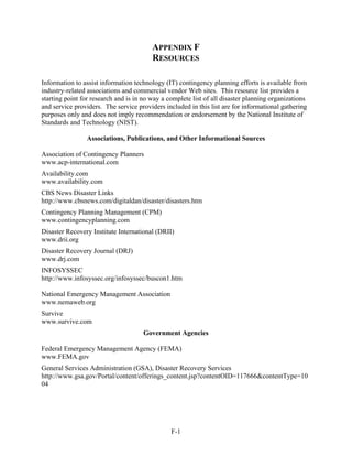 APPENDIX F
                                         RESOURCES

Information to assist information technology (IT) contingency planning efforts is available from
industry-related associations and commercial vendor Web sites. This resource list provides a
starting point for research and is in no way a complete list of all disaster planning organizations
and service providers. The service providers included in this list are for informational gathering
purposes only and does not imply recommendation or endorsement by the National Institute of
Standards and Technology (NIST).

                Associations, Publications, and Other Informational Sources

Association of Contingency Planners
www.acp-international.com
Availability.com
www.availability.com
CBS News Disaster Links
http://www.cbsnews.com/digitaldan/disaster/disasters.htm
Contingency Planning Management (CPM)
www.contingencyplanning.com
Disaster Recovery Institute International (DRII)
www.drii.org
Disaster Recovery Journal (DRJ)
www.drj.com
INFOSYSSEC
http://www.infosyssec.org/infosyssec/buscon1.htm

National Emergency Management Association
www.nemaweb.org
Survive
www.survive.com
                                      Government Agencies

Federal Emergency Management Agency (FEMA)
www.FEMA.gov
General Services Administration (GSA), Disaster Recovery Services
http://www.gsa.gov/Portal/content/offerings_content.jsp?contentOID=117666&contentType=10
04




                                                F-1
 