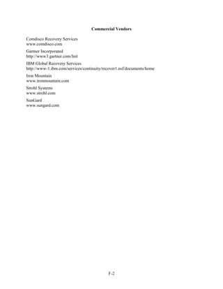 Commercial Vendors

Comdisco Recovery Services
www.comdisco.com
Gartner Incorporated
http://www3.gartner.com/Init
IBM Global Recovery Services
http://www-1.ibm.com/services/continuity/recover1.nsf/documents/home
Iron Mountain
www.ironmountain.com
Strohl Systems
www.strohl.com
SunGard
www.sungard.com




                                           F-2
 